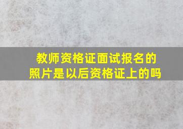 教师资格证面试报名的照片是以后资格证上的吗