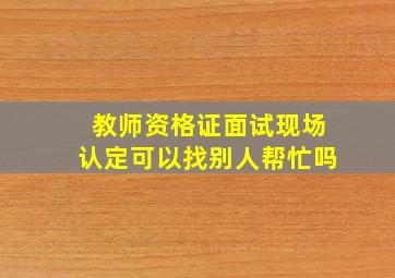 教师资格证面试现场认定可以找别人帮忙吗