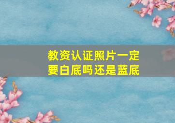 教资认证照片一定要白底吗还是蓝底