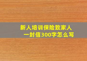 新人培训保险致家人一封信300字怎么写