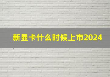 新显卡什么时候上市2024