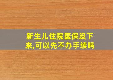 新生儿住院医保没下来,可以先不办手续吗