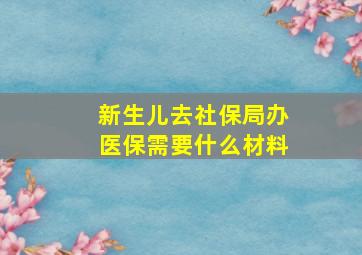 新生儿去社保局办医保需要什么材料