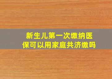 新生儿第一次缴纳医保可以用家庭共济缴吗