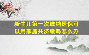 新生儿第一次缴纳医保可以用家庭共济缴吗怎么办