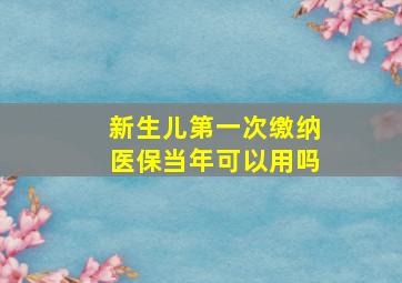 新生儿第一次缴纳医保当年可以用吗