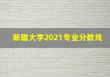 新疆大学2021专业分数线