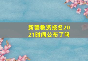 新疆教资报名2021时间公布了吗