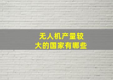 无人机产量较大的国家有哪些