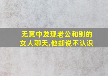 无意中发现老公和别的女人聊天,他却说不认识