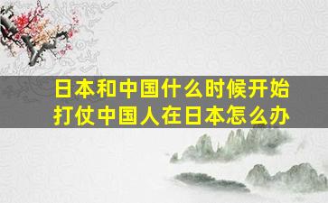 日本和中国什么时候开始打仗中国人在日本怎么办