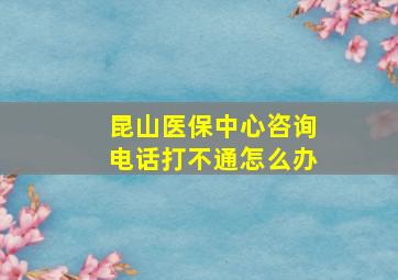 昆山医保中心咨询电话打不通怎么办