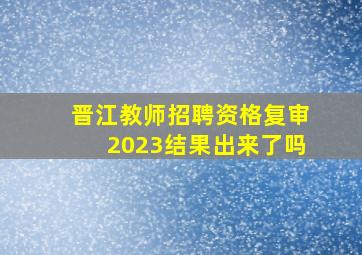 晋江教师招聘资格复审2023结果出来了吗