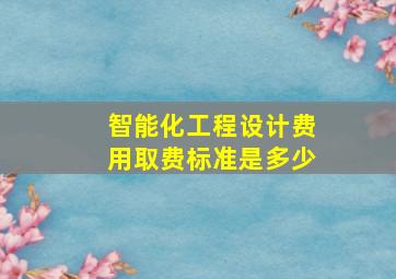 智能化工程设计费用取费标准是多少