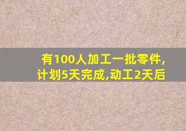 有100人加工一批零件,计划5天完成,动工2天后