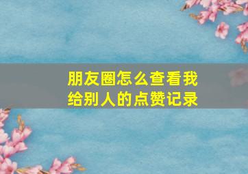 朋友圈怎么查看我给别人的点赞记录