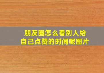 朋友圈怎么看别人给自己点赞的时间呢图片