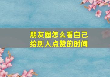 朋友圈怎么看自己给别人点赞的时间