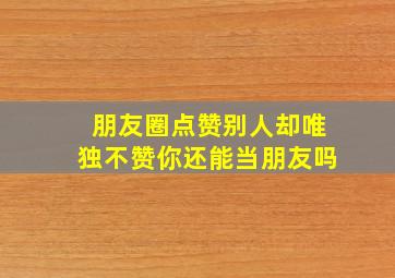 朋友圈点赞别人却唯独不赞你还能当朋友吗