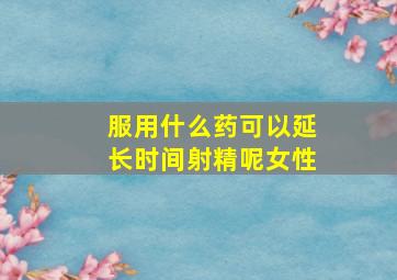 服用什么药可以延长时间射精呢女性