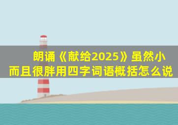 朗诵《献给2025》虽然小而且很胖用四字词语概括怎么说