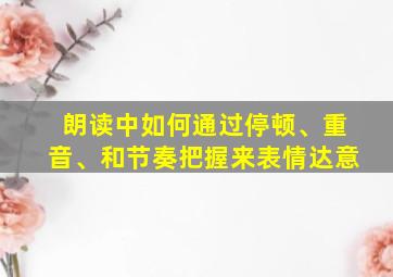 朗读中如何通过停顿、重音、和节奏把握来表情达意