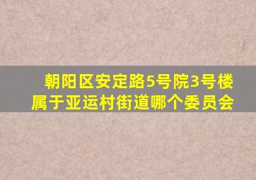 朝阳区安定路5号院3号楼属于亚运村街道哪个委员会