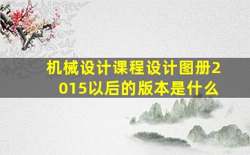 机械设计课程设计图册2015以后的版本是什么