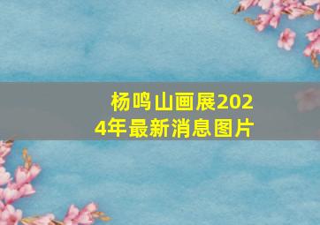 杨鸣山画展2024年最新消息图片