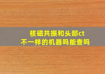 核磁共振和头部ct不一样的机器吗能查吗