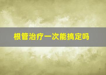 根管治疗一次能搞定吗