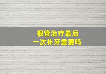 根管治疗最后一次补牙重要吗