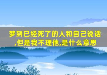 梦到已经死了的人和自己说话,但是我不理他,是什么意思