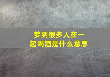 梦到很多人在一起喝酒是什么意思