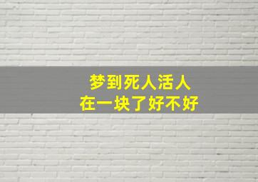 梦到死人活人在一块了好不好