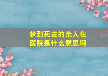 梦到死去的亲人在医院是什么意思啊