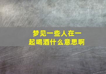 梦见一些人在一起喝酒什么意思啊