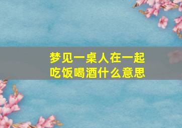 梦见一桌人在一起吃饭喝酒什么意思