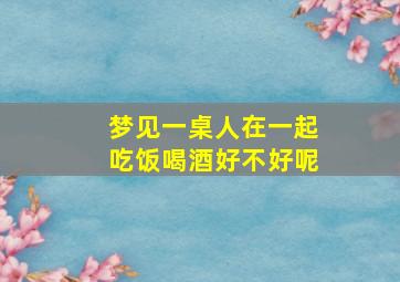 梦见一桌人在一起吃饭喝酒好不好呢