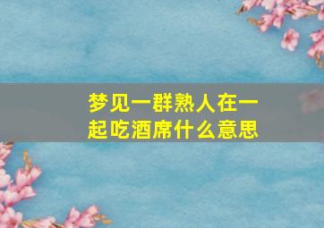 梦见一群熟人在一起吃酒席什么意思