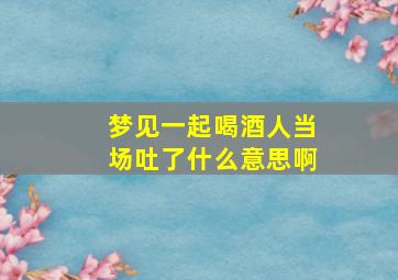 梦见一起喝酒人当场吐了什么意思啊