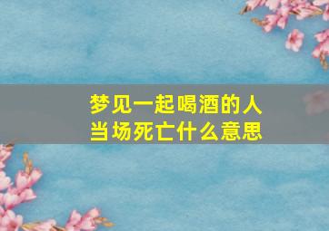 梦见一起喝酒的人当场死亡什么意思