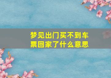 梦见出门买不到车票回家了什么意思