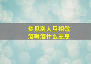 梦见别人互相敬酒喝酒什么意思