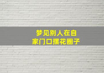 梦见别人在自家门口摆花圈子