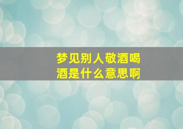 梦见别人敬酒喝酒是什么意思啊