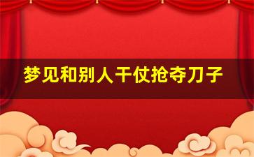 梦见和别人干仗抢夺刀子