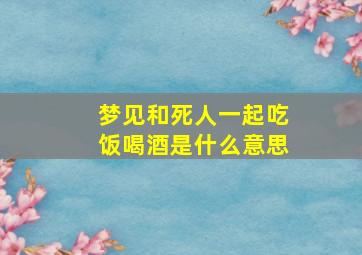 梦见和死人一起吃饭喝酒是什么意思