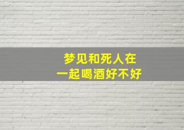 梦见和死人在一起喝酒好不好