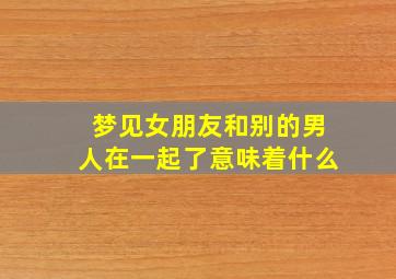 梦见女朋友和别的男人在一起了意味着什么